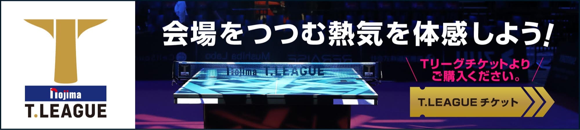 nojima T.LEAGUE 会場をつつむ熱気を体感しよう！ Tリーグチケットよりご購入ください。