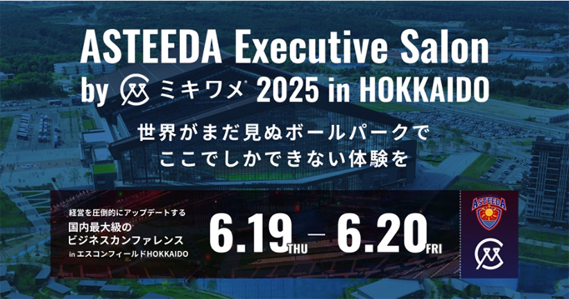 ASTEEDA Executive Salon by ミキワメ 2025 in HOKKAIDO　世界がまだ見ぬボールパークでここでしかできない体験を　経営を圧倒的にアップデートする国内最大級のビジネスカンファレンスinエスコンフィールドHOKKAIDO 6.19THU - 6.20FRI