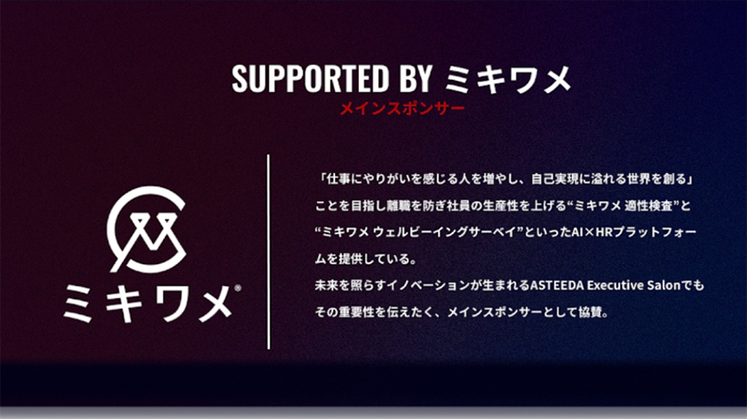 SUPPORTED BY ミキワメ　「仕事にやりがいを感じる人を増やし、自己実現に溢れる世界を創る」ことを目指し離職を防ぎ社員の生産性を上げる"ミキワメ適性検査"と"ミキワメウェルビーイングサーベイ"といったAI×HRプラットフォームを提供している。未来を照らす芋ベーションが生まれるASTEEDA Executive Salonでもその重要性を伝えたく、メインスポンサーとして協賛。