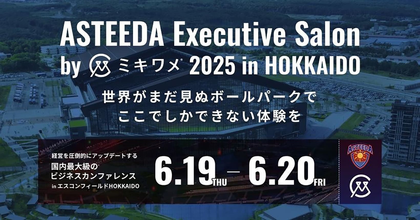 ASTEEDA Executive Salon by ミキワメ 2025 in HOKKAIDO　世界がまだ見ぬボールパークでここでしかできない体験を　経営を圧倒的にアップデートする国内最大級のビジネスカンファレンスinエスコンフィールドHOKKAIDO 6.19THU - 6.20FRI